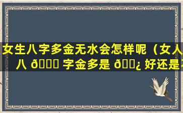 女生八字多金无水会怎样呢（女人八 💐 字金多是 🌿 好还是不好）